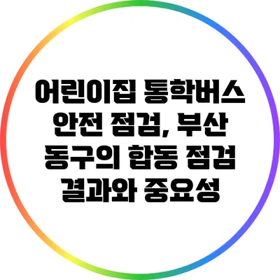 어린이집 통학버스 안전 점검, 부산 동구의 합동 점검 결과와 중요성